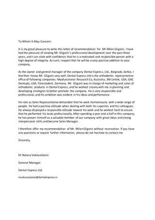 To Whom It May Concern:
It is my great pleasure to write this letter of recommendation for Mr Milan Gligoric. I have
had the pleasure of viewing Mr. Gligoric’s professional development over the past three
years, and I can state with confidence that he is a motivated and responsible person with a
high degree of integrity. As such, I expect that he will be a very positive addition to your
company.
As the owner and general manager of the company Dental Express, Ltd., Belgrade, Serbia, I
feel that I know Mr. Gligoric very well. Dental Express Ltd is the orthodontic representative
office of following companies: Myofunctional Research Co, Australia; 3M Unitek, USA; GAC
Dentsply, USA; Forestadent, Germany. Mr. Gligoric was in charge of marketing and sales of
orthodontic products in Dental Express, and he worked closely with me in planning and
developing strategies to better promote the company. He is very responsible and
professional, and his ambition was evident in his ideas and performance.
His role as Sales Representative demanded that he work harmoniously with a wide range of
people. He had a positive attitude when dealing with both his superiors and his colleagues.
He always displayed a responsible attitude toward his work and he worked hard to ensure
that he performed his tasks professionally. After spending a year and a half in this company,
he has proven himself as a valuable member of our company with great ideas and strong
interpersonal skills and became Sales Manager.
I therefore offer my recommendation of Mr. Milan Gligoric without reservation. If you have
any questions or require further information, please do not hesitate to contact me.
Sincerely,
Dr Natasa Vukosavljevic
General Manager
Dental Express Ltd.
nvukosavljevic@dentalexpress.rs
 