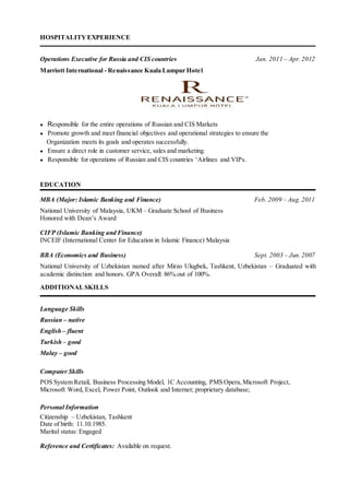 HOSPITALITY EXPERIENCE
Operations Executive for Russia and CIS countries Jan. 2011 – Apr.2012
Marriott International - Renaissance Kuala Lumpur Hotel
● Responsible for the entire operations of Russian and CIS Markets
● Promote growth and meet financial objectives and operational strategies to ensure the
Organization meets its goals and operates successfully.
● Ensure a direct role in customer service, sales and marketing.
● Responsible for operations of Russian and CIS countries ‘Airlines and VIPs.
EDUCATION
MBA (Major: Islamic Banking and Finance) Feb. 2009 – Aug. 2011
National University of Malaysia, UKM – Graduate School of Business
Honored with Dean’s Award
CIFP (Islamic Banking and Finance)
INCEIF (International Center for Education in Islamic Finance) Malaysia
BBA (Economics and Business) Sept. 2003 – Jun.2007
National University of Uzbekistan named after Mirzo Ulugbek, Tashkent, Uzbekistan – Graduated with
academic distinction and honors. GPA Overall: 86%.out of 100%.
ADDITIONALSKILLS
Language Skills
Russian – native
English – fluent
Turkish – good
Malay – good
Computer Skills
POS System Retail, Business Processing Model, 1C Accounting, PMS Opera,Microsoft Project,
Microsoft Word, Excel, Power Point, Outlook and Internet; proprietary database;
Personal Information
Citizenship – Uzbekistan, Tashkent
Date of birth: 11.10.1985.
Marital status: Engaged
Reference and Certificates: Available on request.
 