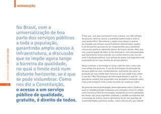 12
CARTILHADESOLUÇÕESAGENTEBEMCUIDAR
INTRODUÇÃO
É fato que, num país continental como o Brasil, com 200 milhões
de pessoas, oferecer acesso e qualidade padronizada a todos é
uma tarefa difícil. Reconhecer a nação como díspar e carente
de soluções que atinjam especificamente determinadas regiões
é um dos pontos que precisa ser compreendido para realmente
colocarmos políticas aderentes dentro de nossos setores. Mais que
isso, a participação de todos se faz necessária, com uma população
que diariamente busca estender seu conhecimento e dar sua voz
junto à produção política, num esforço de passar sua experiência de
proposição de um novo modelo de serviço público.
Nesse contexto, a tecnologia se soma, cada dia mais, como uma
nova aliada dos governos. O uso de tecnologias na prestação de
serviços públicos vem, cotidianamente, mostrando seu valor na
produção de uma cidade mais inclusiva, de uma nação mais unida.
O uso das TIMS (Tecnologias de Informação Móveis e sem Fio - os
aplicativos móveis) tem propiciado uma verdadeira revolução sobre
como a tecnologia é vista e como ela pode ser usada por todos.
Do ponto de vista da participação, temos aplicativos como o Colab.re, no
qual os cidadãos propõe mudanças para situações vistas na cidade,
como buracos e falta de sinalização, recebendo as municipalidades,
em tempo real, essa sugestões, podendo o cidadão acompanhar até
a resolução do mesmo. Outros aplicativos focam nas questões de
sustentabilidade e políticas verdes, como o Recicle RJ, que indicam
No Brasil, com a
universalização de boa
parte dos serviços públicos
a toda a população,
garantindo amplo acesso à
infraestrutura, a discussão
que se impõe agora tange
a barreira da qualidade,
no qual o limite está num
distante horizonte, se é que
se pode vislumbrar. Como
nos diz a Constituição,
o acesso a um serviço
público de qualidade,
gratuito, é direito de todos.
 
