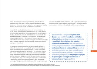 15
CARTILHADESOLUÇÕESAGENTEBEMCUIDAR
pontos de reciclagem de lixo nas proximidades, além de oferecer
sugestões sobre como fazer a correta dispensa de cada tipo deles.
São tantos e diversos os usos dos aplicativos que o que temos hoje é a
abertura de um novo mundo de possibilidades de trabalho.
A projeção de uso dos aplicativos sofre um incremento anual de
29,9% ao ano, esperando que sejam atingidos até o final de 2017
4,4 mil milhões de usuários, conforme estudos da Portio Research*
de 2013. Atualmente, mais de 100 mil milhões de downloads são
feitos anualmente, e a projeção é que supere os 200 mil milhões
nos anos seguintes, com o barateamento dos smartphones e
tablets. É importante falar que essa contagem leva em consideração
todo e qualquer download feito em unidades móveis, seja celular,
smartphones ou tablets.
Os aplicativos possuem o objetivo de facilitar a vida de quem o
utiliza. E nesse contexto a produção de aplicativos móveis para
serem utilizados diretamente pelo governo e outras instituições,
especialmente para trabalhos de campo, é um fenômeno recente
(tem menos de 10 anos, e vem crescendo consideravelmente). O
uso de georreferenciamento com ações vinculadas a cadastro de
famílias e pessoas, seja para controle de determinadas questões
em saúde pública, seja para realização de pesquisas e referendos,
é apenas uma das infinitas possibilidades. O IBGE já usa essas
tecnologias há alguns anos dentro do seu rol de serviços de campo,
com mais de 80.000 tablets utilizados junto a aplicativos móveis nos
seus serviços de coleta de dados, maximizando a eficiência de seus
recenseadores e já liberando dados à medida em que os busca.
Neste sentido, o programa Agente Bem
Cuidar, que contém benefícios em todos
estes níveis, visando a uma maior eficiência
e qualidade do trabalhos dos agentes
comunitários de saúde, vem em comunhão
com o progresso no setor, sendo uso inovador
junto ao sistema de saúde pública do país a
partir do momento que faz a conexão entre
a unidade básica de saúde e a comunidade,
num esforço de propiciar ampla participação
da população, educação continuada e
tecnologia a serviço do público.
* Link para pesquisa completa sobre uso de aplicativos móveis, realizada pela Portio Research Institute:
http://www.portioresearch.com/en/blog/2013/fast-growth-of-apps-user-base-in-booming-asia-pacific-market.aspx
 