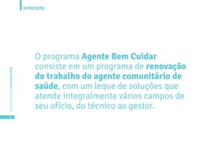 O PROJETO
16
CARTILHADESOLUÇÕESAGENTEBEMCUIDAR
O programa Agente Bem Cuidar
consiste em um programa de renovação
do trabalho do agente comunitário de
saúde, com um leque de soluções que
atende integralmente vários campos de
seu ofício, do técnico ao gestor.
 