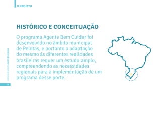 O PROJETO
18
CARTILHADESOLUÇÕESAGENTEBEMCUIDAR
HISTÓRICO E CONCEITUAÇÃO
O programa Agente Bem Cuidar foi
desenvolvido no âmbito municipal
de Pelotas, e portanto a adaptação
do mesmo às diferentes realidades
brasileiras requer um estudo amplo,
compreendendo as necessidades
regionais para a implementação de um
programa desse porte.
 