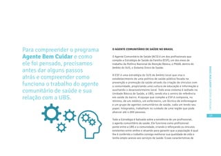 19
CARTILHADESOLUÇÕESAGENTEBEMCUIDAR
Para compreender o programa
Agente Bem Cuidar e como
ele foi pensado, precisamos
antes dar alguns passos
atrás e compreender como
funciona o trabalho do agente
comunitário de saúde e sua
relação com a UBS.
O AGENTE COMUNITÁRIO DE SAÚDE NO BRASIL
O Agente Comunitário de Saúde (ACS) é um dos profissionais que
compõe a Estratégia de Saúde da Família (ESF), um dos eixos de
trabalho da Política Nacional de Atenção Básica, o PNAB, dentro do
âmbito do SUS, o Sistema Único de Saúde.
A ESF é uma estratégia do SUS de âmbito local que visa o
estabelecimento de uma política de saúde pública focada na
prevenção e promoção da saúde através da criação de vínculos com
a comunidade, propiciando uma cultura de educação e informação e
auxiliando o desenvolvimento local. Todo esse sistema é sediado na
Unidade Básica de Saúde, a UBS, sendo ela o centro de referência
em saúde do bairro. A equipe que compõe a ESF é composta, no
mínimo, de um médico, um enfermeiro, um técnico de enfermagem
e um grupo de agentes comunitários de saúde, cada um tendo seu
papel. Integrados, trabalham no cuidado de uma região que pode
abarcar até 4.000 pessoas.
Toda a Estratégia é balizada sobre a existência de um profissional,
o agente comunitário de saúde. Ele funciona como profissional-
ponte entre a UBS e a comunidade, criando e reforçando os vínculos
existentes entre ambos e atuando para garantir que a população à qual
lhe é conferido o trabalho consiga melhorar sua qualidade de vida e
tenha amplo acesso aos serviços de saúde. Essas características de
 