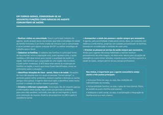 21
CARTILHADESOLUÇÕESAGENTEBEMCUIDAR
• Realizar visitas na comunidade. Esse é o principal trabalho do
agente, sendo através desse mecanismo que toda a estratégia de saúde
da família funciona. É um forte criador de vínculos com a comunidade
e serve também para apoiar a equipe de ESF na melhor estratégia de
trabalho para o local;
• Cadastrar as famílias. O cadastro das famílias é a principal forma
de documentar como a população está, quais agravos sofre, e quais
medidas a UBS deve tomar para manter a qualidade da saúde na
região. Vale lembrar que a população de uma região não é estável,
e pode sofrer mudanças. O ACS deve estar atento às mudanças de
famílias na região, e assim que novas forem identificadas, avisar ao
enfermeiro sobre a situação;
• Identificar situações de risco - social, físico e de saúde. Situações
de risco são aquelas que nos quais as pessoas “correm perigo”, e
portanto podem sofrer acidentes, estarem sujeitas a doenças ou outros
perigos mais graves. O agente deve estar apto a identificar estes riscos
e prover o cuidado da melhor maneira possível;
• Orientar e informar a população. Orientação não diz respeito apenas
a informações sobre saúde, mas a tudo que permeia o ambiente
para uma vida saudável, incluindo, mas não se restringindo a, locais
para realização de exames, horários de programas na UBS e apoio à
assistência social.
• Acompanhar a saúde das pessoas e ajudar sempre que necessário.
O agente, pela proximidade criada pelas visitas, deve, em conjunto com
médicos e enfermeiros, propiciar um cuidado personalizado às famílias,
levando em consideração o contexto de cada uma;
• Orientar as pessoas ao serviço de saúde sempre que necessário.
Ainda que o agente não esteja habilitado a realizar nenhum
procedimento de enfermagem, ele deve estar atento para situações de
emergência e para tomar atitudes, visando apoiar a família e garantir a
saúde de todos, sempre dentro do seu escopo profissional.
EM TERMOS GERAIS, CONSIDERAM-SE AS
SEGUINTES FUNÇÕES COMO BÁSICAS DO AGENTE
COMUNITÁRIO DE SAÚDE:
Nas visitas, é importante que o agente comunitário esteja
atento a três pontos principais:
• Estrutura física da casa, ou seja, das condições de
habitabilidade da moradia.
• Vulnerabilidade familiar, ou seja, o grau de risco (social, físico,
de saúde) ao qual a família está exposta
• Ambiente e meio social, ou seja, à socialização e integração da
família entre si e com o bairro.
 