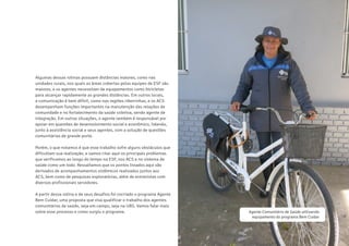23
CARTILHADESOLUÇÕESAGENTEBEMCUIDAR
Algumas dessas rotinas possuem distâncias maiores, como nas
unidades rurais, nos quais as áreas cobertas pelas equipes de ESF são
maiores, e os agentes necessitam de equipamentos como bicicletas
para alcançar rapidamente as grandes distâncias. Em outros locais,
a comunicação é bem difícil, como nas regiões ribeirinhas, e os ACS
desempenham funções importantes na manutenção das relações de
comunidade e no fortalecimento da saúde coletiva, sendo agente de
integração. Em outras situações, o agente também é responsável por
apoiar em questões de desenvolvimento social e econômico, lidando,
junto à assistência social e seus agentes, com a solução de questões
comunitárias de grande porte.
Porém, o que notamos é que esse trabalho sofre alguns obstáculos que
dificultam sua realização, e vamos citar aqui os principais problemas
que verificamos ao longo do tempo na ESF, nos ACS e no sistema de
saúde como um todo. Ressaltamos que os pontos listados aqui são
derivados de acompanhamentos sistêmicos realizados juntos aos
ACS, bem como de pesquisas exploratórias, além de entrevistas com
diversos profissionais servidores.
A partir dessa rotina e de seus desafios foi cocriado o programa Agente
Bem Cuidar, uma proposta que visa qualificar o trabalho dos agentes
comunitários de saúde, seja em campo, seja na UBS. Vamos falar mais
sobre esse processo e como surgiu o programa. Agente Comunitário de Saúde utilizando
equipamento do programa Bem Cuidar
 