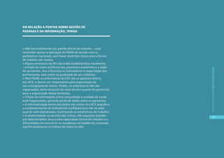 27
CARTILHADESOLUÇÕESAGENTEBEMCUIDAR
• Não há estabelecido um padrão oficial de trabalho - cada
município realiza a aplicação do PNAB de acordo com os
parâmetros nacionais, sem haver diretrizes claras para a forma
de trabalho em campo;
• Alguns processos de RH não estão estabelecidos claramente
- entrada de novos profissionais, processos avaliativos e a saída
de servidores. Isso influencia no treinamento e capacitação dos
profissionais, bem como na qualidade de seu trabalho;
• Pelo PNAB, os enfermeiros da ESF são os gestores diretos
dos ACS, e devem ser responsáveis pela organização de
seu cronograma de visitas. Porém, os enfermeiros não são
capacitados, tanto do ponto de vista técnico quanto do gerencial,
para a organização dessa demanda;
• O fluxo de informações entre comunidade e unidade de saúde
está fragmentado, gerando perda de dados sobre os pacientes;
• A informatização tardia dos dados das visitas dos ACS prejudica
o estabelecimento de índicadores confiáveis pois não se sabe
quando será digitalizado, inutilizando as estatísticas de trabalho;
• A aleatoriedade na escolha das visitas, não seguindo padrões
pré-determinados, leva a uma capacidade ociosa de trabalho e a
dificuldades em encontrar os moradores na residência, baixando
significativamente os índices de visita no mês.
EM RELAÇÃO A PONTOS SOBRE GESTÃO DE
PESSOAS E DA INFORMAÇÃO, TEMOS:
27
CARTILHADESOLUÇÕESAGENTEBEMCUIDAR
 