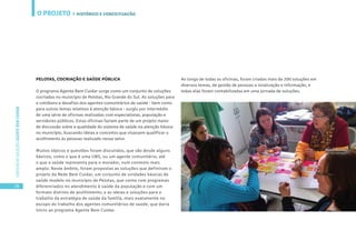 O PROJETO
28
CARTILHADESOLUÇÕESAGENTEBEMCUIDAR
PELOTAS, COCRIAÇÃO E SAÚDE PÚBLICA
O programa Agente Bem Cuidar surge como um conjunto de soluções
cocriadas no município de Pelotas, Rio Grande do Sul. As soluções para
o cotidiano e desafios dos agentes comunitários de saúde - bem como
para outros temas relativos à atenção básica - surgiu por intermédio
de uma série de oficinas realizadas com especialistas, população e
servidores públicos. Estas oficinas faziam parte de um projeto maior
de discussão sobre a qualidade do sistema de saúde na atenção básica
no município, buscando ideias e conceitos que visassem qualificar o
acolhimento às pessoas realizado nesse setor.
Muitos tópicos e questões foram discutidos, que vão desde alguns
básicos, como o que é uma UBS, ou um agente comunitário, até
o que a saúde representa para o morador, num contexto mais
amplo. Neste âmbito, foram propostas as soluções que definiram o
projeto da Rede Bem Cuidar, um conjunto de unidades básicas de
saúde modelo no município de Pelotas, que conta com programas
diferenciados no atendimento à saúde da população e com um
formato distinto de acolhimento; e as ideias e soluções para o
trabalho da estratégia de saúde da família, mais exatamente no
escopo do trabalho dos agentes comunitários de saúde, que daria
início ao programa Agente Bem Cuidar.
Ao longo de todas as oficinas, foram criadas mais de 200 soluções em
diversos temas, de gestão de pessoas a sinalização e informação, e
todas elas foram contabilizadas em uma jornada de soluções.
| HISTÓRICO E CONCEITUAÇÃO
 