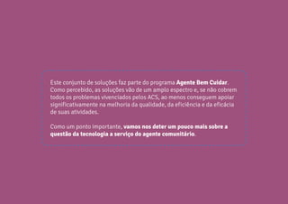 31
CARTILHADESOLUÇÕESAGENTEBEMCUIDAR
Este conjunto de soluções faz parte do programa Agente Bem Cuidar.
Como percebido, as soluções vão de um amplo espectro e, se não cobrem
todos os problemas vivenciados pelos ACS, ao menos conseguem apoiar
significativamente na melhoria da qualidade, da eficiência e da eficácia
de suas atividades.
Como um ponto importante, vamos nos deter um pouco mais sobre a
questão da tecnologia a serviço do agente comunitário.
 