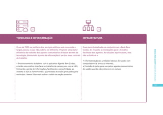 33
CARTILHADESOLUÇÕESAGENTEBEMCUIDAR
TECNOLOGIA E INFORMATIZAÇÃO
O uso de TIMS na melhoria dos serviços públicos vem crescendo a
largos passos, e aqui não poderia ser diferente. Propiciar uma maior
eficiência do trabalho dos agentes comunitários de saúde através da
tecnologia, diminuindo a perda de informações é um dos eixos centrais
do trabalho.
• Provisionamento de tablets com o aplicativo Agente Bem Cuidar,
criando uma melhor interface no trabalho de campo para com a UBS,
limitando a perda de informações, facilitando a conectividade ao
sistema E-SUS e aumentando a quantidade de dados produzidos pela
município. Vamos falar mais sobre o tablet em seção posterior.
INFRAESTRUTURA
Esse ponto trabalhado em conjunto com a Rede Bem
Cuidar, diz respeito às instalações para o trabalho
facilitado dos agentes. As soluções aqui incluem, mas
não se limitam a:
• Informatização das unidades básicas de saúde, com
computadores e acesso a internet;
• Provisão de salas para uso pelos agentes comunitários
de saúde quando não estiverem em campo.
>
>
 