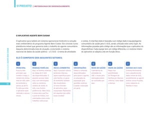 O PROJETO
36
CARTILHADESOLUÇÕESAGENTEBEMCUIDAR
O APLICATIVO AGENTE BEM CUIDAR
O aplicativo para tablets em sistema operacional Android é a solução
mais emblemático do programa Agente Bem Cuidar. Ele consiste numa
plataforma móvel que gerencia todo o trabalho do agente comunitário
daquela determinada área de atuação, conectando o sistema
nacional de dados da saúde pública - o E-SUS - à rotina de atividades
PRINCIPAL
Essa é a tela
principal, que
contém o mapa, o
número de viisitas
total do mês, além
de lembretes e
acesso ao perfil.
É a tela que abre
o aplicativo após
realizado o acesso
inicial.
ELE É COMPOSTO DOS SEGUINTES SETORES:
ACESSO AO E-SUS
Conecta diretamente
com a plataforma de
dados online do SUS,
possibilitando ao agente
realizar outras funções,
como cadastrar as
famílias in-loco.
MAPA DA SAÚDE
Mapa com
possibilidade
de filtragem de
famílias por diversos
critérios, como idade
e doença.
REDE DE SAÚDE
Calendários de
atividades da
UBS e locais para
realização podem
ser acessados por
aqui.
ORIENTAÇÕES
Vídeos e conteúdo
disponibilizados
para apoiar o agente
na educação da
população para
questões relativas
a saúde e educação
em geral.
MEUS LEMBRETES
Aqui, é possível colocar
lembretes diversos,
sejam específicos para
uma família, ou geral.
Os lembretes também
são visualizáveis
no outro formato
do aplicativo, para
computador (falaremos
em seguida mais sobre
essas versões)
MINHAS FAMÍLIAS
Aqui, as famílias relativas
ao código do E-SUS
são disponibilizadas. É
possível acessar todas
elas, com informações
sobre os membros,
número de visitas no
mês e seu horário
preferencial. Além disso,
é nesse setor que fica
a parte de Visitas, com
orientações sobre como
trabalhar cada grupo.
1 2 3 4 5 6 7
e visitas. A interface dele é baseada num código dado à equipe/agente
comunitário de saúde pelo E-SUS, sendo utilizado este como login. As
informações puxadas pelo código são as informações que o aplicativo irá
disponibilizar. Cada equipe tem um código diferente, e o sistema inteiro
do aplicativo se adapta a ele em função disso.
| METODOLOGIA DO DESENVOLVIMENTO
 