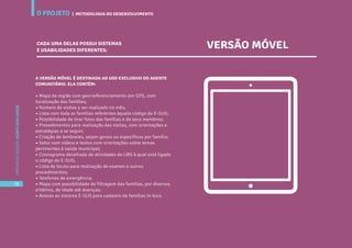 O PROJETO
38
CARTILHADESOLUÇÕESAGENTEBEMCUIDAR
A VERSÃO MÓVEL É DESTINADA AO USO EXCLUSIVO DO AGENTE
COMUNITÁRIO. ELA CONTÉM:
• Mapa da região com georreferenciamento por GPS, com
localização das famílias;
• Número de visitas a ser realizado no mês;
• Lista com toda as famílias referentes àquele código do E-SUS;
• Possibilidade de tirar fotos das famílias e de seus membros;
• Procedimentos para realização das visitas, com orientações e
estratégias a se seguir;
• Criação de lembretes, sejam gerais ou específicos por família;
• Setor com vídeos e textos com orientações sobre temas
pertinentes à saúde municipal;
• Cronograma detalhado de atividades da UBS à qual está ligado
o código do E-SUS;
• Lista de locais para realização de exames e outros
procedimentos;
• Telefones de emergência;
• Mapa com possibilidade de filtragem das famílias, por diversos
critérios, de idade até doenças;
• Acesso ao sistema E-SUS para cadastro de famílias in-loco.
CADA UMA DELAS POSSUI SISTEMAS
E USABILIDADES DIFERENTES:
VERSÃO MÓVEL
Metodologia do Desenvolvimento
O PROJETO
38
CARTILHADESOLUÇÕESAGENTEBEMCUIDAR
| METODOLOGIA DO DESENVOLVIMENTO
 