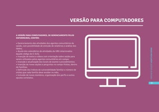 39
CARTILHADESOLUÇÕESAGENTEBEMCUIDAR
A VERSÃO PARA COMPUTADORES, DE GERENCIAMENTO PELOS
ENFERMEIROS, CONTÉM:
• Gerenciamento das atividades dos agentes comunitários de
saúde, com possibilidade de emissão de relatórios e análise dos
dados;
• Ajuste dos calendários de atividades da UBS relacionados
àquele código do E-SUS;
• Inserção de textos e vídeos com orientação sobre saúde para
serem utilizados pelos agentes comunitários em campo;
• Inserção e atualização dos locais de exame e procedimentos;
• Inserção de novas seções e perguntas no campo Visitas, dentro
de Famílias;
• Definição dos índices de vulnerabilidade familiar e número de
visitas que cada família deve receber no mês;
• Inclusão de novos membros, organização dos perfis e outros
ajustes correlatos.
VERSÃO PARA COMPUTADORES
39
CARTILHADESOLUÇÕESAGENTEBEMCUIDAR
 