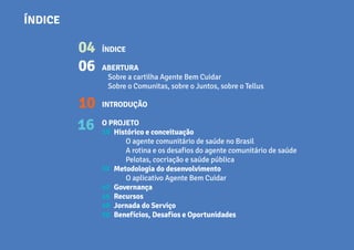 ÍNDICE
ABERTURA
Sobre a cartilha Agente Bem Cuidar
Sobre o Comunitas, sobre o Juntos, sobre o Tellus
INTRODUÇÃO
O PROJETO	
Histórico e conceituação
O agente comunitário de saúde no Brasil
A rotina e os desafios do agente comunitário de saúde
Pelotas, cocriação e saúde pública
Metodologia do desenvolvimento
O aplicativo Agente Bem Cuidar
Governança
Recursos
Jornada do Serviço
Benefícios, Desafios e Oportunidades
ÍNDICE
04
06
10
16 18
32
42
46
48
50
 