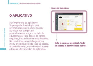 O PROJETO
40
CARTILHADESOLUÇÕESAGENTEBEMCUIDAR
| METODOLOGIA DO DESENVOLVIMENTO
O APLICATIVO
TELAS DE EXEMPLO
A primeira tela do aplicativo
Superagente é a de login para
preenchimento de nome e senha;
Ao clicar nos campos de
preenchimento, surge o teclado do
equipamento. Para seguir ao campo
seguinte, basta clicar na tecla Próximo.
Na tela inicial, uma visão geral e o
menu principal de onde tudo se acessa.
Através do menu, o usuário tem acesso
a todas as ferramentas do aplicativo.
Este é o menu principal. Tudo
se acessa a partir deste ponto;
 