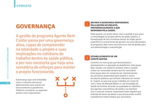 O PROJETO
42
CARTILHADESOLUÇÕESAGENTEBEMCUIDAR
GOVERNANÇA
A gestão do programa Agente Bem
Cuidar passa por uma governança
ativa, capaz de compreender
na totalidade o projeto e suas
implicações no cotidiano do
trabalho dentro da saúde pública,
e por isso necessita que haja uma
somatória de esforços para manter
o projeto funcionando.
Governança aqui será entendida
como o conjunto estrutural-
administrativo para manter em
funcionamento a plataforma.
Podemos considerar os seguintes
pontos como importantes:
Pode parecer um ponto óbvio, mas a verdade é que, para
a consolidação do projeto dentro do poder público, a
formalização de tais iniciativas dentro do órgão gestor
específico é a única forma de garantir recursos destinados
ao programa, bem como uma estrutura real de gestão para
sua administração e manutenção.
Constitui-se num grupo que desenvolverá o
planejamento e a operação da plataforma. Este grupo
deve receber um relatório semanal sobre o projeto
e deve ser convocado sempre que for necessário.
Esse grupo deve ser composto por representantes
da secretaria responsável pelo projeto e outros
servidores públicos que tenham interesse em mantê-
lo. Sugere-se que esse grupo trabalhe em conjunto
com o setor de Atenção Básica e o de Estratégia de
Saúde da Família, focando na qualidade do trabalhos
dos agentes comunitários de saúde e sa interface
com o resto do sistema. Importante haver alguém que
entenda de banco de dados e que possa prover auxílio
à plataforma móvel sempre que necessário.
DEFINIR A SECRETARIA RESPONSÁVEL
PELA GESTÃO DO PROJETO,
PREFERENCIALMENTE A QUE
RESPONDA PELA SAÚDE.
ESTABELECIMENTO DE UM
COMITÊ GESTOR.
1
2
 