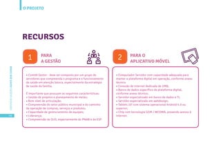 O PROJETO
46
CARTILHADESOLUÇÕESAGENTEBEMCUIDAR
• Comitê Gestor - deve ser composto por um grupo de
servidores que compreenda o programa e o funcionamento
da saúde em atenção básica, especialmente da estratégia
de saúde da família.
É importante que possuam as seguintes características:
• Gestão de projetos e planejamento de metas;
• Bom nível de articulação;
• Compreensão do setor público municipal e do caminho
da operação de compras, serviços e produtos;
• Capacidade de gerenciamento de equipes;
• Liderança;
• Compreensão do SUS, especialmente do PNAB e da ESF.
RECURSOS
PARA
A GESTÃO
• Computador Servidor com capacidade adequada para
manter a plataforma digital em operação, conforme anexo
técnico
• Conexão de internet dedicada de 2MB;
• Banco de dados específico da plataforma digital,
conforme anexo técnico;
• Servidor especializado em banco de dados e TI;
• Servidor especializado em webdesign;
• Tablets 10’ com sistema operacional Android 4.0 ou
superior;
• Chip com tecnologia GSM / WCDMA, provendo acesso à
internet.
PARA O
APLICATIVO MÓVEL
1 2
 