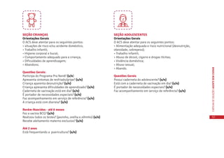 57
CARTILHADESOLUÇÕESAGENTEBEMCUIDAR
SEÇÃO CRIANÇAS
Orientações Gerais
O ACS deve atentar para os seguintes pontos:
• situações de risco e/ou acidente doméstico;
• Trabalho infantil;
• Higiene corporal e bucal;
• Comportamento adequado para a criança;
• Dificuldades de aprendizagem;
• Abandono.
Questões Gerais:
Participa do Programa Pra Nenê? (s/n)
Apresenta sintomas de resfriado/gripe? (s/n)
Criança aparenta desnutrição? (s/n)
Criança apresenta dificuldades de aprendizado? (s/n)
Caderneta de vacinação está em dia? (s/n)
É portador de necessidades especiais? (s/n)
Faz acompanhamento em serviço de referência? (s/n)
A criança está com diarreia? (s/n)
Recém-Nascidos - até 6 meses
Fez a vacina BCG? (s/n)
Realizou todos os testes? (pezinho, orelha e olhinho) (s/n)
Recebe aleitamento materno exclusivo? (s/n)
Até 2 anos
Está frequentando a puericultura? (s/n)
SEÇÃO ADOLESCENTES
Orientações Gerais
O ACS deve atentar para os seguintes pontos:
• Alimentação adequada e risco nutricional (desnutrição,
obesidade, sobrepeso);
• Trabalho infantil;
• Abuso de álcool, cigarro e drogas ilícitas;
• Violência doméstica;
• Abuso sexual;
• Abando.
Questões Gerais
Possui caderneta do adolescente? (s/n)
Está com a caderneta de vacinação em dia? (s/n)
É portador de necessidades especiais? (s/n)
Faz acompanhamento em serviço de referência? (s/n)
 