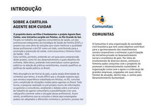 COMUNITAS
SOBRE A CARTILHA
AGENTE BEM CUIDAR
A Comunitas é uma organização da sociedade
civil brasileira que tem como objetivo contribuir
para o aprimoramento dos investimentos
sociais corporativos e estimular a participação
da iniciativa privada no desenvolvimento
social e econômico do país. Por meio do
envolvimento de diversos atores, estimula e
fomenta ações conjuntas com o propósito de
promover o desenvolvimento sustentável. A
organização conta com o apoio e a liderança de
grandes empresas, engajadas em suas várias
frentes de atuação, dentre elas, o Juntos pelo
Desenvolvimento Sustentável.
O propósito desta cartilha é fundamentar o projeto Agente Bem
Cuidar, uma iniciativa surgida em Pelotas, no Rio Grande do Sul.
Focado no trabalho dos agentes comunitários de saúde, um dos
profissionais integrantes da Estratégia de Saúde da Família (ESF), o
projeto traz uma série de soluções que visam melhorar a qualidade
desse profissional e da ESF como um todo, contribuindo para a
promoção e prevenção da saúde, como preconiza o Sistema Único
de Saúde - SUS.
Esta cartilha, portanto, pretende ser um guia para compreensão
deste projeto, como foi seu desenvolvimento e quais desafios ele
enfrenta. Além disso, pretende instrumentalizar outros gestores
públicos na adoção de práticas semelhantes, visando qualificar as
políticas de saúde pública no Brasil.
Pela abrangência territorial do país, e pela ampla diversidade de
contextos que temos, é muito difícil que a situação exposta aqui,
que retrata a experiência trabalhada em Pelotas, no RS, coincida
com a amplitude de situações vividas pelos agentes no Brasil. Toda
forma, a pesquisa realizada no pré-projeto muniu de informações
os gestores e consultores, ampliando o debate sobre a estrutura
de trabalho do agente comunitário e possibilitando criar uma
radiografia coerente sobre a situação desse profissional. Assim
sendo, acreditamos que as soluções e ideias aqui empregadas
podem ser adaptadas a diferentes contextos e, portanto, possam dar
INTRODUÇÃO
 