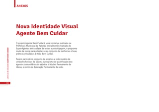 ANEXOS
60
CARTILHADESOLUÇÕESAGENTEBEMCUIDAR
Nova Identidade Visual
Agente Bem Cuidar
O projeto Agente Bem Cuidar é uma iniciativa realizada na
Prefeitura Municipal de Pelotas. Inicialmente chamado de
SuperAgentes em sua fase de testes e prototipagem, o programa
muda de nome para adaptar-se ao conjunto de melhorias e boas
práticas vinculados à Rede Bem Cuidar.
Fazem parte deste conjunto de projetos a rede modelo de
unidades básicas de Saúde, o programa de qualificação dos
agentes comunitários de saúde e o Núcleo Permanente de
Ideias, o centro de Educação Permanente da rede.
 