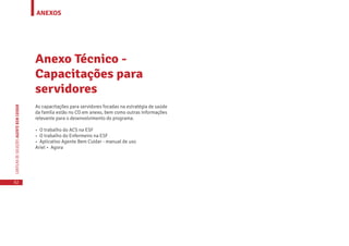 ANEXOS
62
CARTILHADESOLUÇÕESAGENTEBEMCUIDAR
As capacitações para servidores focadas na estratégia de saúde
da famíla estão no CD em anexo, bem como outras informações
relevante para o desenvolvimento do programa.
• O trabalho do ACS na ESF
• O trabalho do Enfermeiro na ESF
• Aplicativo Agente Bem Cuidar - manual de uso
Ariel • Agora
Anexo Técnico -
Capacitações para
servidores
 
