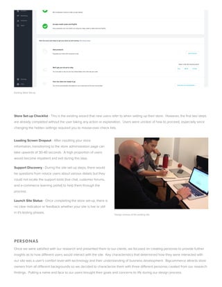 xisting tore et-up
 
tore et-up Checklist - This is the existing wizard that new users refer to when setting up their store.  However, the first two steps
are alread completed without the user taking an action or explanation.  Users were unclear of how to proceed, especiall since
changing the hidden settings required ou to mouse-over check lists.
Loading creen Dropout - After inputting our store
information, transitioning to the store administration page can
take upwards of 30-40 seconds.  A high proportion of users
would ecome impatient and exit during this step.
upport Discover - During the site set-up steps, there would
e questions from novice users aout various details ut the
could not locate the support tools (live chat, customer forums,
and e-commerce learning portal) to help them through the
process.
Launch ite tatus - Once completing the store set-up, there is
no clear indication or feedack whether our site is live or still
in it's testing phases.
 
 
PRONA
Once we were satisfied with our research and presented them to our clients, we focused on creating personas to provide further
insights as to how different users would interact with the site.  Ke characteristics that determined how the were interacted with
our site was a user’s comfort level with technolog and their understanding of usiness development.  igcommerce attracts store
owners from all different ackgrounds so we decided to characterize them with three different personas created from our research
findings.  Putting a name and face to our users rought their goals and concerns to life during our design process.
Design reviews of the existing site
 