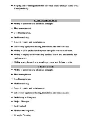  Keeping senior management staff informed of any changes in my areas
of responsibility.
CORE COMPETENCE:
 Ability to communicate advanced concepts.
 Time management.
 Good team player.
 Problem solving.
 General repairs and maintenance.
 Laboratory equipment testing, installation and maintenance
 Ability to offer professional support and gain consensus of team.
 Ability to rapidly understand key business issues and understand new
environments.
 Ability to stay focused, work under pressure and deliver results
 Skills/Interest:
 Ability to communicate advanced concepts.
 Time management.
 Good team player.
 Problem solving.
 General repairs and maintenance.
 Laboratory equipment testing, installation and maintenance.
 Proficiency in Computer
 Project Manager.
 Cost Control.
 Business Development.
 Strategic Planning.
 
