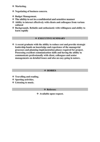  Marketing.
 Negotiating of business concern.
 Budget Management.
 The ability to act in a confidential and sensitive manner
 Ability to interact effectively with clients and colleagues from various
cultural
 Backgrounds. Reliable and enthusiastic with willingness and ability to
learn rapidly
 EXECUTIVE SUMMARY
 A recent graduate with the ability to reduce cost and provide strategic
leadership hands on knowledge and experience of the managerial
processes and planning implementation phases required for project.
Possessing excellent communication skills and having the ability to
communicate professionally with client, colleagues and senior
managements on detailed issues and also an easy going in nature.
 HOBIES
 Travelling and reading.
 Sporting activities.
 Listening to music.
 Referees:
 Available upon request.
 