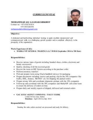 CURRICULUM VITAE
MOHAMMAD ALI A.SAMAD.SIRKHOT
Contact no: +971558743414
+971507246558
mohammedalisirkhot@gmail.com
Objective:
A dedicated and hardworking individual looking to apply excellent interpersonal and
communicational skills in a challenging growth position and to contribute effectively to the
prosperity of the organization.
Work Experience (UAE):
 MARKA VIP GENERAL TRADING L.L.C DUBAI (September 2014 to Till Date)
Responsibilities:
 Receive various types of goods including branded shoes, clothes, electronic and
beauty accessories.
 Quality checking of all the received goods
 Receive the items in ERP System according to the purchase order
 Perform inventory transfers
 Pick and prepare items using Oracle handheld devices for packaging
 Prepare documents including invoice and packing slip for the 3PL companies like
FedEx, DHL, Aramex, SKYNET etc. for shipping the packed orders
 Prepare airway bills and coordinate shipments pickups with the 3PL companies
 Follow-up and coordinate with the 3PL companies and MarkaVIP call center team
to ensure the delivery of orders on time
 Prepare daily and weekly reports of shipped, delivered and returned orders
 GAC (GULF AGENCY COMPANY) –TALLY CLERK
( Jabel Ali Free zone, Dubai)
Duration:- April 2012 to July 2014
Responsibilities:
Insuring the sales orders received are processed and ready for delivery
 