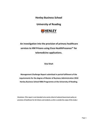 Page 
1 
Henley 
Business 
School 
University 
of 
Reading 
An 
investigation 
into 
the 
provision 
of 
primary 
healthcare 
services 
to 
HM 
Prisons 
using 
Cisco 
HealthPresence™ 
for 
telemedicine 
applications. 
Situl 
Shah 
Management 
Challenge 
Report 
submitted 
in 
partial 
fulfilment 
of 
the 
requirements 
for 
the 
degree 
of 
Master 
of 
Business 
Administration 
2010 
Henley 
Business 
School 
MBA 
Programme 
at 
the 
University 
of 
Reading. 
Disclaimer: 
(This 
report 
is 
not 
intended 
to 
be 
overly 
critical 
of 
national 
Government 
policy 
on 
provision 
of 
healthcare 
for 
UK 
citizens 
and 
residents, 
as 
this 
is 
outside 
the 
scope 
of 
this 
study.) 
 