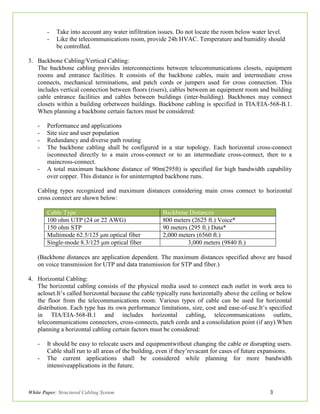 White Paper: Structured Cabling System 3
- Take into account any water infiltration issues. Do not locate the room below water level.
- Like the telecommunications room, provide 24h HVAC. Temperature and humidity should
be controlled.
3. Backbone Cabling/Vertical Cabling:
The backbone cabling provides interconnections between telecommunications closets, equipment
rooms and entrance facilities. It consists of the backbone cables, main and intermediate cross
connects, mechanical terminations, and patch cords or jumpers used for cross connection. This
includes vertical connection between floors (risers), cables between an equipment room and building
cable entrance facilities and cables between buildings (inter-building). Backbones may connect
closets within a building orbetween buildings. Backbone cabling is specified in TIA/EIA-568-B.1.
When planning a backbone certain factors must be considered:
- Performance and applications
- Site size and user population
- Redundancy and diverse path routing
- The backbone cabling shall be configured in a star topology. Each horizontal cross-connect
isconnected directly to a main cross-connect or to an intermediate cross-connect, then to a
maincross-connect.
- A total maximum backbone distance of 90m(295ft) is specified for high bandwidth capability
over copper. This distance is for uninterrupted backbone runs.
Cabling types recognized and maximum distances considering main cross connect to horizontal
cross connect are shown below:
Cable Type Backbone Distances
100 ohm UTP (24 or 22 AWG) 800 meters (2625 ft.) Voice*
150 ohm STP 90 meters (295 ft.) Data*
Multimode 62.5/125 μm optical fiber 2,000 meters (6560 ft.)
Single-mode 8.3/125 μm optical fiber 3,000 meters (9840 ft.)
(Backbone distances are application dependent. The maximum distances specified above are based
on voice transmission for UTP and data transmission for STP and fiber.)
4. Horizontal Cabling:
The horizontal cabling consists of the physical media used to connect each outlet in work area to
acloset.It’s called horizontal because the cable typically runs horizontally above the ceiling or below
the floor from the telecommunications room. Various types of cable can be used for horizontal
distribution. Each type has its own performance limitations, size, cost and ease-of-use.It’s specified
in TIA/EIA-568-B.1 and includes horizontal cabling, telecommunications outlets,
telecommunications connectors, cross-connects, patch cords and a consolidation point (if any).When
planning a horizontal cabling certain factors must be considered:
- It should be easy to relocate users and equipmentwithout changing the cable or disrupting users.
Cable shall run to all areas of the building, even if they’revacant for cases of future expansions.
- The current applications shall be considered while planning for more bandwidth
intensiveapplications in the future.
 