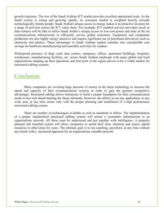 White Paper: Structured Cabling System 6
growth trajectory. The size of the Saudi Arabian ICT market provides excellent operational scale. As the
Saudi society is young and growing rapidly, its consumer market is weighted heavily towards
technologically literate people. Saudi Arabia's unique access to energy makes it an attractive location for
a range of activities across the ICT value chain. For example, ICT enabled services providers (such as
data centers) will be able to utilize Saudi Arabia’s unique access to low-cost power and state of the art
communications infrastructure to efficiently service global customers. Equipment and component
production are also highly energy intensive and require significant use of petroleum derivatives such as
chemicals and plastics. These advantages in Saudi Arabian market translate into considerable cost
savings for hardware manufacturing and assembly activities for vendors.
Widespread presence of large scale data centers, campuses, offices, apartment buildings, hospitals,
warehouses, manufacturing facilities, etc. across Saudi Arabian landscape with many global and local
organizations ramping up their operations and foot print in the region proves to be a viable market for
structured cabling systems.
Conclusion:
Many companies are investing huge amounts of money in the latest technology to increase the
speed and capacity of their communications systems in order to gain the greatest competitive
advantages. Structured cabling allows businesses to build a proper foundation for their communication
needs to last well ahead meeting the future demands. However, the ability to run any application, to any
work area, at any time comes only with the proper planning and installation of a high performance
structured cabling system.
There are number of technologies available as well as standards to follow. The implementation
of a proper standardized structured cabling system will ensure a systematic infrastructure to an
organizations network. All these must be understood and put together with intelligence. A properly
planned and installed system will allow companies to spend their time, attention and scarce capital
resources in other areas for years. The ultimate goal is to run anything, anywhere, at any time without
any hassle with a structured approach for an organizations valuable network.
 