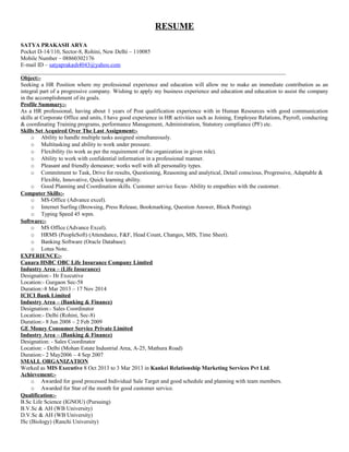 RESUME 
SATYA PRAKASH ARYA 
Pocket D-14/110, Sector-8, Rohini, New Delhi – 110085 
Mobile Number – 08860302176 
E-mail ID – satyaprakash4043@yahoo.com 
_____________________________________________________________________________________________ 
Object:- 
Seeking a HR Position where my professional experience and education will allow me to make an immediate contribution as an 
integral part of a progressive company. Wishing to apply my business experience and education and education to assist the company 
in the accomplishment of its goals. 
Profile Summary:- 
As a HR professional, having about 1 years of Post qualification experience with in Human Resources with good communication 
skills at Corporate Office and units, I have good experience in HR activities such as Joining, Employee Relations, Payroll, conducting 
& coordinating Training programs, performance Management, Administration, Statutory compliance (PF) etc. 
Skills Set Acquired Over The Last Assignment:- 
o Ability to handle multiple tasks assigned simultaneously. 
o Multitasking and ability to work under pressure. 
o Flexibility (to work as per the requirement of the organization in given role). 
o Ability to work with confidential information in a professional manner. 
o Pleasant and friendly demeanor; works well with all personality types. 
o Commitment to Task, Drive for results, Questioning, Reasoning and analytical, Detail conscious, Progressive, Adaptable & 
Flexible, Innovative, Quick learning ability. 
o Good Planning and Coordination skills. Customer service focus- Ability to empathies with the customer. 
Computer Skills:- 
o MS-Office (Advance excel). 
o Internet Surfing (Browsing, Press Release, Bookmarking, Question Answer, Block Posting). 
o Typing Speed 45 wpm. 
Software:- 
o MS Office (Advance Excel). 
o HRMS (PeopleSoft) (Attendance, F&F, Head Count, Changes, MIS, Time Sheet). 
o Banking Software (Oracle Database). 
o Lotus Note. 
EXPERIENCE:- 
Canara HSBC OBC Life Insurance Company Limited 
Industry Area – (Life Insurance) 
Designation:- Hr Executive 
Location:- Gurgaon Sec-58 
Duration:-8 Mar 2013 – 17 Nov 2014 
ICICI Bank Limited 
Industry Area – (Banking & Finance) 
Designation:- Sales Coordinator 
Location:- Delhi (Rohini, Sec-8) 
Duration:- 8 Jun 2008 – 2 Feb 2009 
GE Money Consumer Service Private Limited 
Industry Area – (Banking & Finance) 
Designation: - Sales Coordinator 
Location: - Delhi (Mohan Estate Industrial Area, A-25, Mathura Road) 
Duration:- 2 May2006 – 4 Sep 2007 
SMALL ORGANIZATION 
Worked as MIS Executive 8 Oct 2013 to 3 Mar 2013 in Kankei Relationship Marketing Services Pvt Ltd. 
Achievement:- 
o Awarded for good processed Individual Sale Target and good schedule and planning with team members. 
o Awarded for Star of the month for good customer service. 
Qualification:- 
B.Sc Life Science (IGNOU) (Pursuing) 
B.V.Sc & AH (WB University) 
D.V.Sc & AH (WB University) 
ISc (Biology) (Ranchi University) 
 