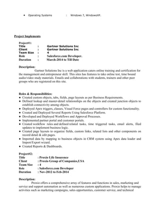 • Operating Systems : Windows 7, WindowsXP.
Project Implements
Project#1:
Title : Gartner Solutions Inc
Client : Gartner Solutions Inc
Team Size : 4
Role : Salesforce.com Developer.
Duration : March-2014 to Till Date
Description:
Gartner Solutions Inc is a web application caters online training and certification for
the management and entrepreneur skill. This sites has features to take online test, time bound
audio/video study materials. Emails and collaborations with students, trainers and other peer
groups who are registered on this site.
Roles & Responsibilities:
● Created custom objects, tabs, fields, page layouts as per Business Requirements.
● Defined lookup and master-detail relationships on the objects and created junction objects to
establish connectivity among objects.
● Deployed Apex triggers, classes, Visual Force pages and controllers for custom functionality.
● Created and Deployed Several Reports Using Salesforce Platform.
● Developed and Deployed Workflows and Approval Processes.
● Implemented partner portal and customer portals.
● Created workflow rules and defined related tasks, time triggered tasks, email alerts, filed
updates to implement business logic.
● Created page layouts to organize fields, custom links, related lists and other components on
record detail & edit pages.
● Imported data by mapping to business objects in CRM system using Apex data loader and
Import/Export wizard.
● Created Reports & Dashboards.
Project#2:
Title : Proxio Life Insurence
Client : Proxio Group of Companies,USA
Team Size : 4
Role : Salesforce.com Developer
Duration : Nov-2012 to Feb-2014
Description:
Proxio offers a comprehensive array of features and functions in sales, marketing and
service and support automation as well as numerous custom applications. Proxio helps to manage
activities such as marketing campaigns, sales opportunities, customer service, and technical
 