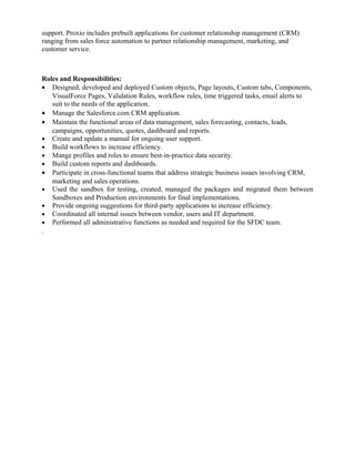 support. Proxio includes prebuilt applications for customer relationship management (CRM)
ranging from sales force automation to partner relationship management, marketing, and
customer service.
Roles and Responsibilities:
• Designed, developed and deployed Custom objects, Page layouts, Custom tabs, Components,
VisualForce Pages, Validation Rules, workflow rules, time triggered tasks, email alerts to
suit to the needs of the application.
• Manage the Salesforce.com CRM application.
• Maintain the functional areas of data management, sales forecasting, contacts, leads,
campaigns, opportunities, quotes, dashboard and reports.
• Create and update a manual for ongoing user support.
• Build workflows to increase efficiency.
• Mange profiles and roles to ensure best-in-practice data security.
• Build custom reports and dashboards.
• Participate in cross-functional teams that address strategic business issues involving CRM,
marketing and sales operations.
• Used the sandbox for testing, created, managed the packages and migrated them between
Sandboxes and Production environments for final implementations.
• Provide ongoing suggestions for third-party applications to increase efficiency.
• Coordinated all internal issues between vendor, users and IT department.
• Performed all administrative functions as needed and required for the SFDC team.
.
 