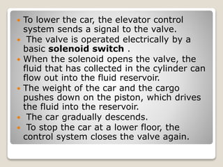  To lower the car, the elevator control
system sends a signal to the valve.
 The valve is operated electrically by a
basic solenoid switch .
 When the solenoid opens the valve, the
fluid that has collected in the cylinder can
flow out into the fluid reservoir.
 The weight of the car and the cargo
pushes down on the piston, which drives
the fluid into the reservoir.
 The car gradually descends.
 To stop the car at a lower floor, the
control system closes the valve again.
 