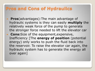 Pros and Cons of Hydraulics
 Pros(advantages):The main advantage of
hydraulic systems is they can easily multiply the
relatively weak force of the pump to generate
the stronger force needed to lift the elevator car
 Cons:Size of the equipment,expensive,
Inefficiency [The energy of position (potential
energy) only works to push the fluid back into
the reservoir. To raise the elevator car again, the
hydraulic system has to generate the energy all
over again]
 