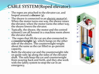 • The ropes are attached to the elevator car, and
looped around a sheave (3).
• The sheave is connected to an electric motor(2).
When the motor turns one way, the sheave raises
the elevator; when the motor turns the other way,
the sheave lowers the elevator.
• Typically, the sheave, the motor and the control
system(1) are all housed in a machine room above
the elevator shaft.
• The ropes that lift the car are also connected to
a counterweight (4), which hangs on the other
side of the sheave. The counterweight weighs
about the same as the car filled to 40-percent
capacity.
• Both the elevator car and the counterweight ride
on guide rails (5) along the sides of the elevator
shaft. The rails keep the car and counterweight
from swaying back and forth, and they also work
with the safety system to stop the car in an
emergency.
CABLE SYSTEM(Roped elevator):
 
