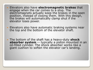  Elevators also have electromagnetic brakes that
engage when the car comes to a stop. The
electromagnets actually keep the brakes in the open
position, instead of closing them. With this design,
the brakes will automatically clamp shut if the
elevator loses power.
 Elevators also have automatic braking systems near
the top and the bottom of the elevator shaft.
 The bottom of the shaft has a heavy-duty shock
absorber system -- typically a piston mounted in an
oil-filled cylinder. The shock absorber works like a
giant cushion to soften the elevator car's landing.
 