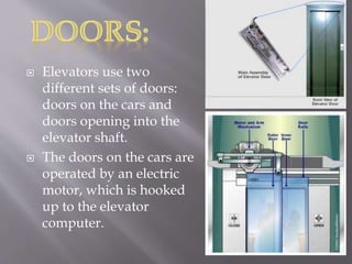  Elevators use two
different sets of doors:
doors on the cars and
doors opening into the
elevator shaft.
 The doors on the cars are
operated by an electric
motor, which is hooked
up to the elevator
computer.
 