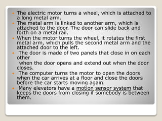  The electric motor turns a wheel, which is attached to
a long metal arm.
 The metal arm is linked to another arm, which is
attached to the door. The door can slide back and
forth on a metal rail.
 When the motor turns the wheel, it rotates the first
metal arm, which pulls the second metal arm and the
attached door to the left.
 The door is made of two panels that close in on each
other
when the door opens and extend out when the door
closes.
 The computer turns the motor to open the doors
when the car arrives at a floor and close the doors
before the car starts moving again.
 Many elevators have a motion sensor system that
keeps the doors from closing if somebody is between
them.
 