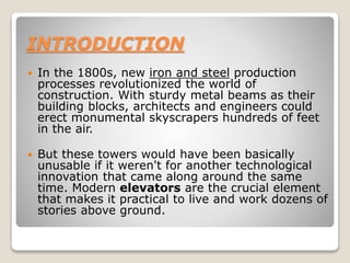 INTRODUCTION
 In the 1800s, new iron and steel production
processes revolutionized the world of
construction. With sturdy metal beams as their
building blocks, architects and engineers could
erect monumental skyscrapers hundreds of feet
in the air.
 But these towers would have been basically
unusable if it weren't for another technological
innovation that came along around the same
time. Modern elevators are the crucial element
that makes it practical to live and work dozens of
stories above ground.
 