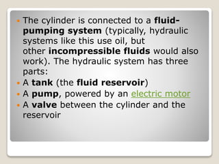 The cylinder is connected to a fluid-
pumping system (typically, hydraulic
systems like this use oil, but
other incompressible fluids would also
work). The hydraulic system has three
parts:
 A tank (the fluid reservoir)
 A pump, powered by an electric motor
 A valve between the cylinder and the
reservoir
 