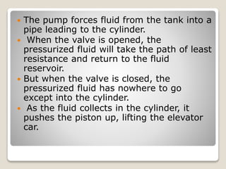  The pump forces fluid from the tank into a
pipe leading to the cylinder.
 When the valve is opened, the
pressurized fluid will take the path of least
resistance and return to the fluid
reservoir.
 But when the valve is closed, the
pressurized fluid has nowhere to go
except into the cylinder.
 As the fluid collects in the cylinder, it
pushes the piston up, lifting the elevator
car.
 