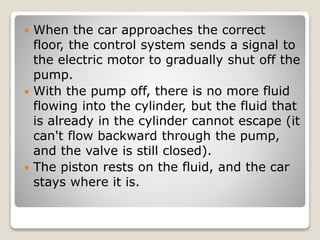  When the car approaches the correct
floor, the control system sends a signal to
the electric motor to gradually shut off the
pump.
 With the pump off, there is no more fluid
flowing into the cylinder, but the fluid that
is already in the cylinder cannot escape (it
can't flow backward through the pump,
and the valve is still closed).
 The piston rests on the fluid, and the car
stays where it is.
 