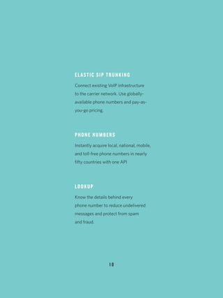 1 8
ELASTIC SIP TRUNKING
Connect existing VoIP infrastructure
to the carrier network. Use globally-
available phone numbers and pay-as-
you-go pricing.
PHONE NUMBERS
Instantly acquire local, national, mobile,
and toll-free phone numbers in nearly
fifty countries with one API
LOOKUP
Know the details behind every
phone number to reduce undelivered
messages and protect from spam
and fraud.
 