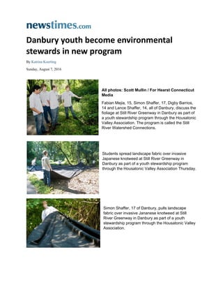  
Danbury youth become environmental 
stewards in new program 
By Katrina Koerting
Sunday, August 7, 2016
 
 
All photos: Scott Mullin / For Hearst Connecticut
Media
Fabian Mejia, 15, Simon Shaffer, 17, Digby Barrios,
14 and Lance Shaffer, 14, all of Danbury, discuss the
fioliage at Still River Greenway in Danbury as part of
a youth stewardship program through the Housatonic
Valley Association. The program is called the Still
River Watershed Connections.
 
Students spread landscape fabric over invasive
Japanese knotweed at Still River Greenway in
Danbury as part of a youth stewardship program
through the Housatonic Valley Association Thursday.
Simon Shaffer, 17 of Danbury, pulls landscape
fabric over invasive Jananese knotweed at Still
River Greenway in Danbury as part of a youth
stewardship program through the Housatonic Valley
Association.
 