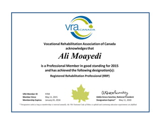 Vocational Rehabilitation Association of Canada
acknowledgesthat
Ali Moayedi
is a Professional Member in good standing for 2015
and has achieved the following designation(s):
Registered Rehabilitation Professional (RRP)
VRA Member ID 9769
Member Since May 11, 2015 Addie Greco‐Sanchez, National President
Membership Expires January 01, 2016 Designation Expires* May 11, 2020
* Designation valid as long as membership is renewed annually, the VRA National Code of Ethics is upheld and continuing education requirements are fulfilled.
 