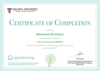 CERTIFICATE OF COMPLETION
Presented to
Mohamed Ali Anwar
for the successful completion of
Into the Future with MOOCs
Into the Future with MOOCs is a self-paced massively open online course
Issued on 22 July 2015
This course was provided through OpenLearning
Experience online learning. The social way :)
Enna Ayub
e-Content Development Specialist at
the e-Learning Academy of Taylor's
University
 