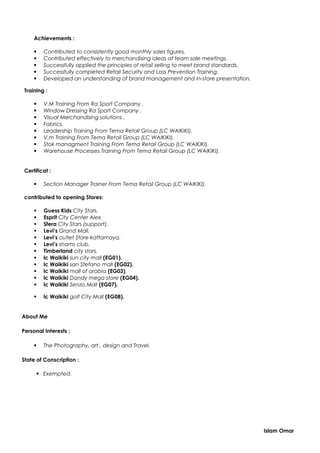 Achievements :
 Contributed to consistently good monthly sales figures.
 Contributed effectively to merchandising ideas at team sale meetings.
 Successfully applied the principles of retail selling to meet brand standards.
 Successfully completed Retail Security and Loss Prevention Training.
 Developed an understanding of brand management and in-store presentation.
Training :
 V.M Training From Ra Sport Company .
 Window Dressing Ra Sport Company .
 Visual Merchandising solutions .
 Fabrics.
 Leadership Training From Tema Retail Group (LC WAIKIKI).
 V.m Training From Tema Retail Group (LC WAIKIKI).
 Stok managment Training From Tema Retail Group (LC WAIKIKI).
 Warehouse Processes Training From Tema Retail Group (LC WAIKIKI).
Certificat :
 Section Manager Trainer From Tema Retail Group (LC WAIKIKI).
contributed to opening Stores:
 Guess Kids City Stars.
 Esprit City Center Alex.
 Sfera City Stars (support).
 Levi’s Grand Mall.
 Levi’s outlet Store kattamaya.
 Levi’s shams club.
 Timberland city stars.
 lc Waikiki sun city mall (EG01).
 lc Waikiki san Stefano mall (EG02).
 lc Waikiki mall of arabia (EG03).
 lc Waikiki Dandy mega store (EG04).
 lc Waikiki Senzo Mall (EG07).
 lc Waikiki golf City Mall (EG08).
About Me
Personal Interests :
 The Photography, art , design and Travel.
State of Conscription :
 Exempted.
Islam Omar
 