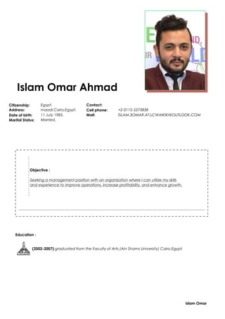 Islam Omar Ahmad
Citizenship: Egypt. Contact:
Address: maadi,Cairo,Egypt. Cell phone: +2-0115-5573838
Date of birth: 11 July 1985. Mail: ISLAM.3OMAR.AT.LCWAIKIKI@OUTLOOK.COM
Marital Status: Married.
Objective :
Seeking a management position with an organization where I can utilize my skills
and experience to improve operations, increase profitability, and enhance growth.
Education :
(2002-2007) graduated from the Faculty of Arts (Ain Shams University) Cairo,Egypt.
Islam Omar
 